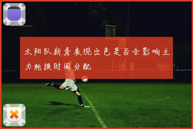 太阳队新秀表现出色是否会影响主力轮换时间分配