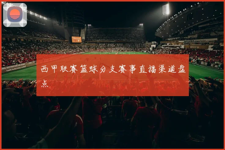 西甲联赛篮球分支赛事直播渠道盘点