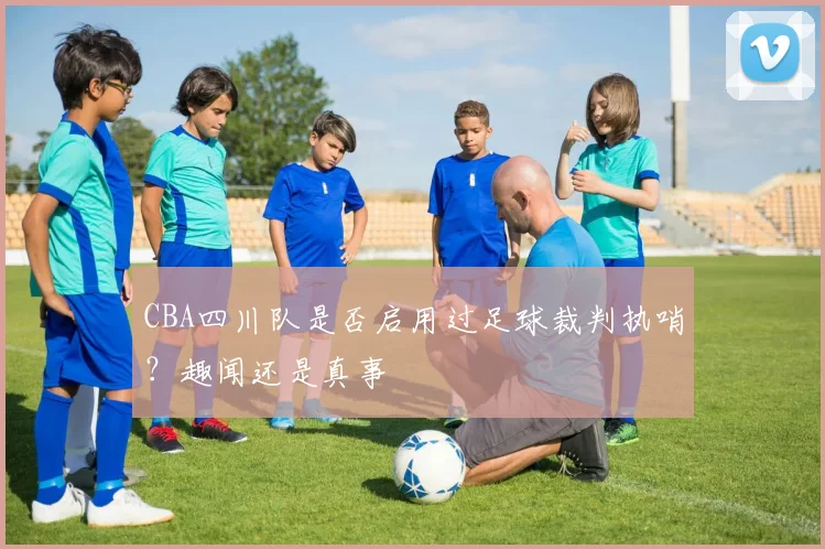 CBA四川队是否启用过足球裁判执哨？趣闻还是真事