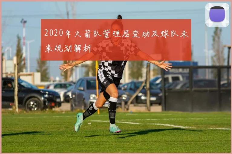 2020年火箭队管理层变动及球队未来规划解析